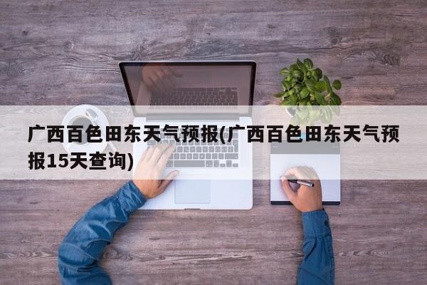 广西百色田东天气预报(广西百色田东天气预报15天查询) 第1张