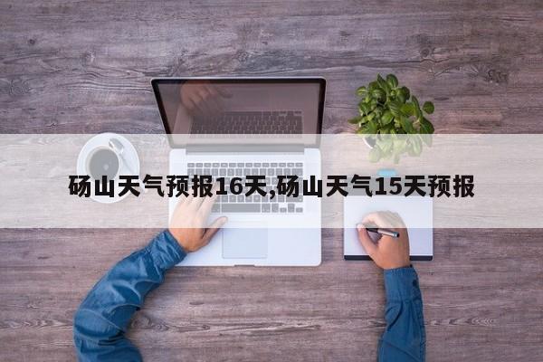 砀山天气预报16天,砀山天气15天预报 第1张