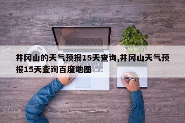 井冈山的天气预报15天查询,井冈山天气预报15天查询百度地图 第1张