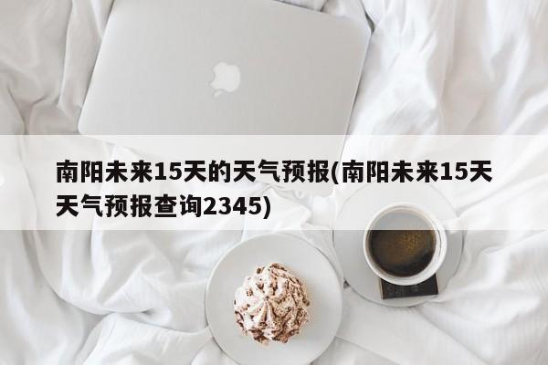 南阳未来15天的天气预报(南阳未来15天天气预报查询2345) 第1张