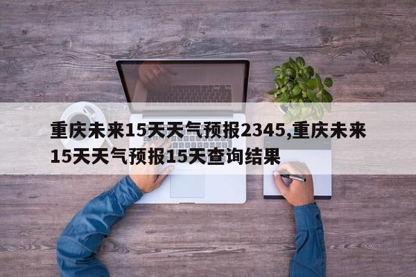 重庆未来15天天气预报2345,重庆未来15天天气预报15天查询结果 第1张