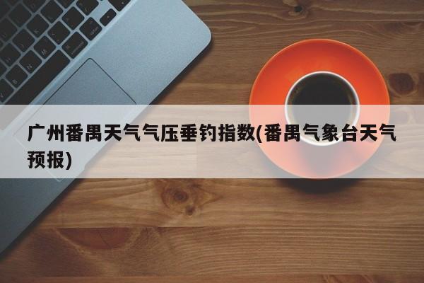 广州番禺天气气压垂钓指数(番禺气象台天气预报) 第1张