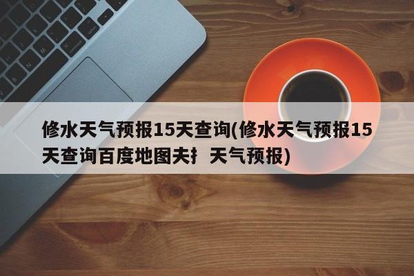 修水天气预报15天查询(修水天气预报15天查询百度地图夫扌天气预报) 第1张