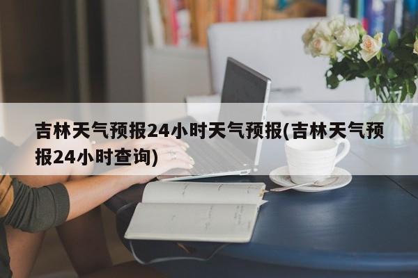 吉林天气预报24小时天气预报(吉林天气预报24小时查询) 第1张