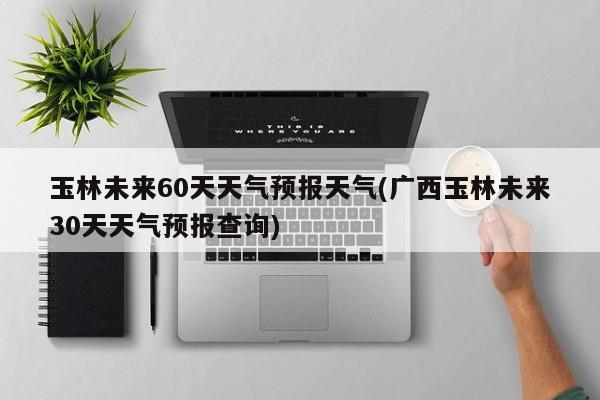 玉林未来60天天气预报天气(广西玉林未来30天天气预报查询) 第1张