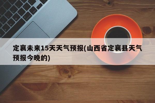 定襄未来15天天气预报(山西省定襄县天气预报今晚的) 第1张