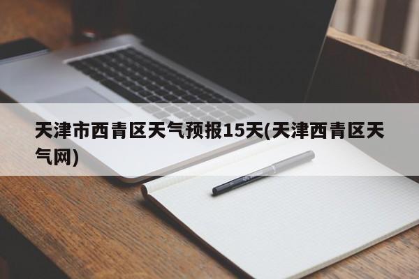 天津市西青区天气预报15天(天津西青区天气网) 第1张