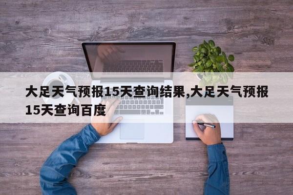 大足天气预报15天查询结果,大足天气预报15天查询百度 第1张