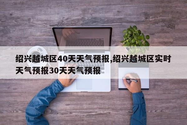 绍兴越城区40天天气预报,绍兴越城区实时天气预报30天天气预报 第1张