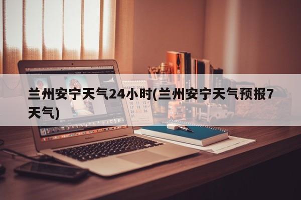 兰州安宁天气24小时(兰州安宁天气预报7天气) 第1张