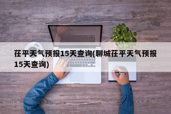 茌平天气预报15天查询(聊城茌平天气预报15天查询) 第1张