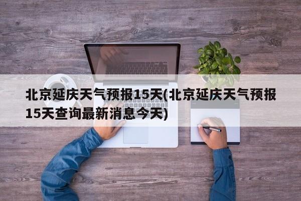 北京延庆天气预报15天(北京延庆天气预报15天查询最新消息今天) 第1张