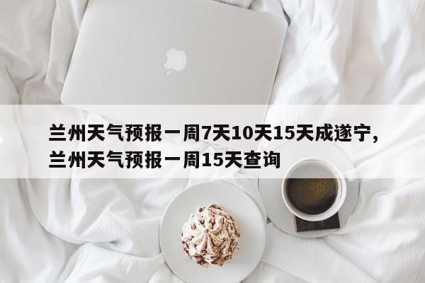 兰州天气预报一周7天10天15天成遂宁,兰州天气预报一周15天查询 第1张