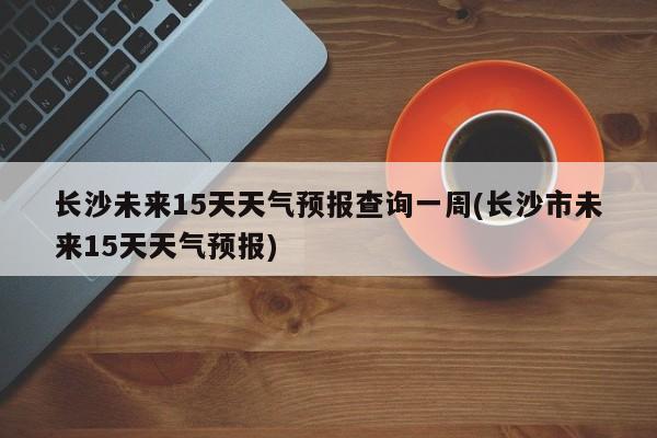 长沙未来15天天气预报查询一周(长沙市未来15天天气预报) 第1张