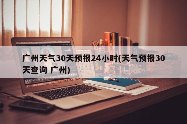 广州天气30天预报24小时(天气预报30天查询 广州) 第1张