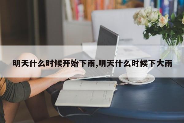 明天什么时候开始下雨,明天什么时候下大雨 第1张