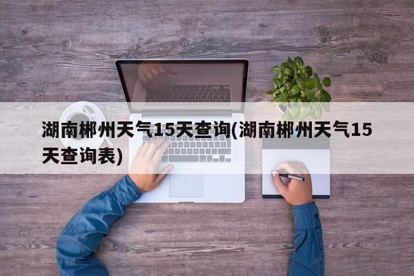 湖南郴州天气15天查询(湖南郴州天气15天查询表) 第1张