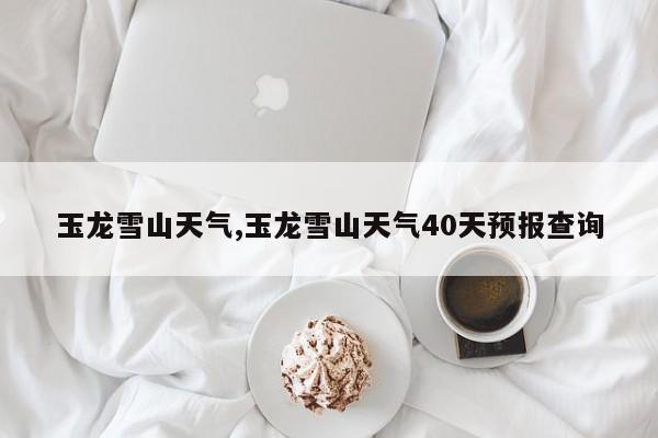 玉龙雪山天气,玉龙雪山天气40天预报查询 第1张