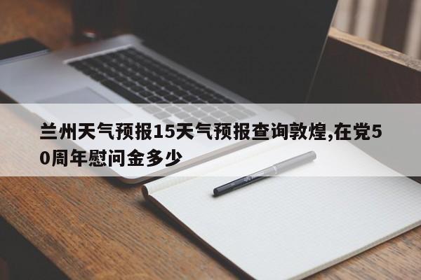 兰州天气预报15天气预报查询敦煌,在党50周年慰问金多少 第1张