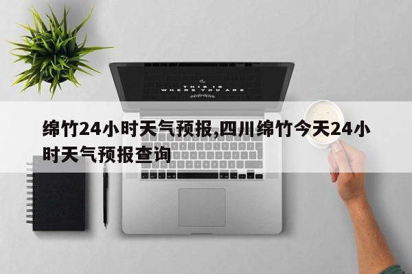 绵竹24小时天气预报,四川绵竹今天24小时天气预报查询 第1张
