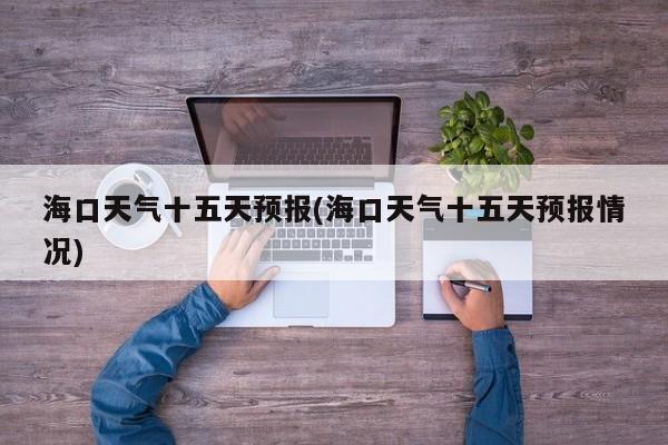 海口天气十五天预报(海口天气十五天预报情况) 第1张