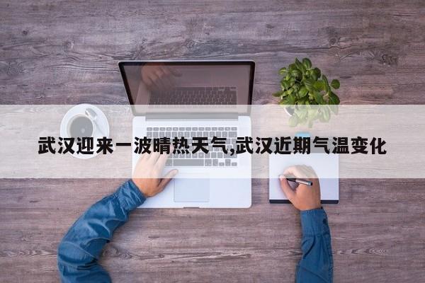 武汉迎来一波晴热天气,武汉近期气温变化 第1张