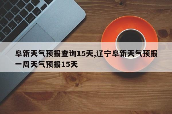阜新天气预报查询15天,辽宁阜新天气预报一周天气预报15天 第1张