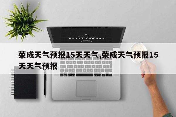 荣成天气预报15天天气,荣成天气预报15天天气预报 第1张