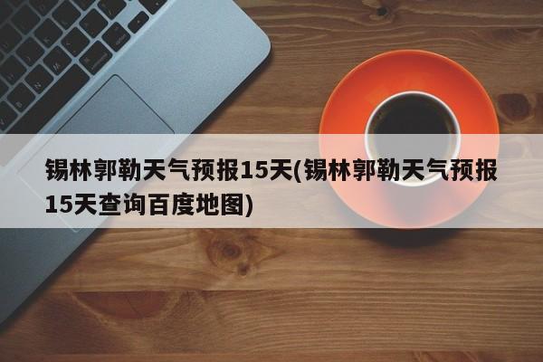 锡林郭勒天气预报15天(锡林郭勒天气预报15天查询百度地图) 第1张