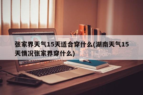 张家界天气15天适合穿什么(湖南天气15天情况张家界穿什么) 第1张