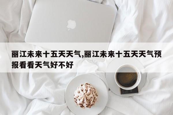 丽江未来十五天天气,丽江未来十五天天气预报看看天气好不好 第1张