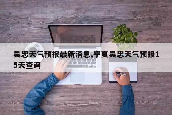 吴忠天气预报最新消息,宁夏吴忠天气预报15天查询 第1张