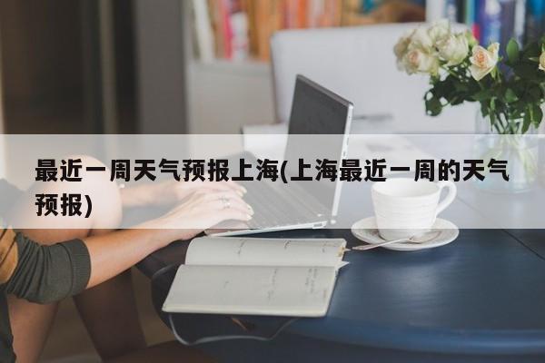 最近一周天气预报上海(上海最近一周的天气预报) 第1张