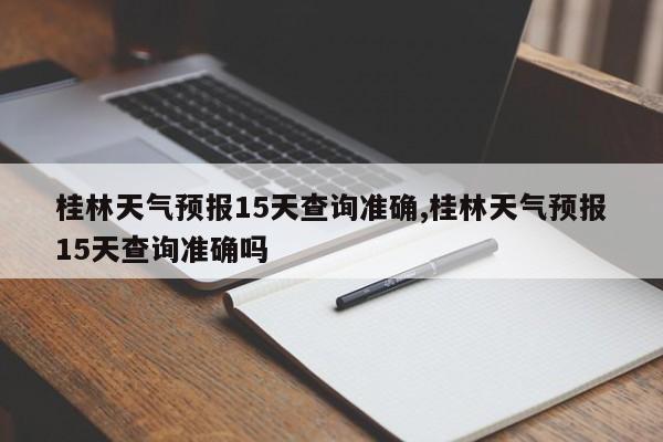 桂林天气预报15天查询准确,桂林天气预报15天查询准确吗 第1张