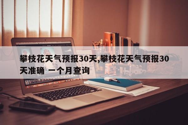 攀枝花天气预报30天,攀枝花天气预报30天准确 一个月查询 第1张