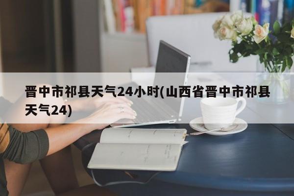 晋中市祁县天气24小时(山西省晋中市祁县天气24) 第1张
