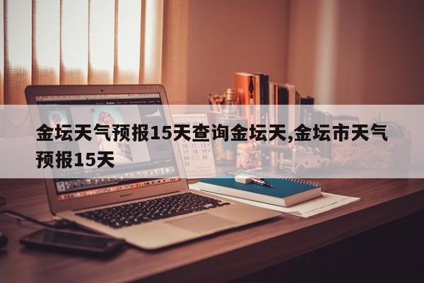 金坛天气预报15天查询金坛天,金坛市天气预报15天 第1张