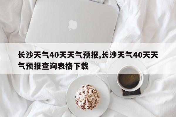 长沙天气40天天气预报,长沙天气40天天气预报查询表格下载 第1张