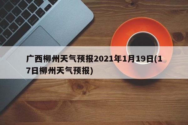 广西柳州天气预报2021年1月19日(17日柳州天气预报) 第1张
