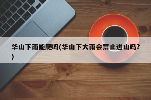 华山下雨能爬吗(华山下大雨会禁止进山吗?) 第1张