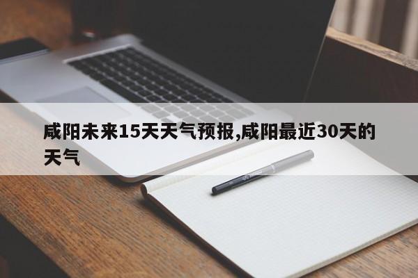 咸阳未来15天天气预报,咸阳最近30天的天气 第1张
