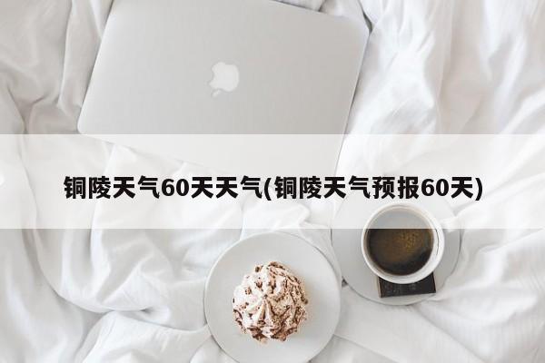 铜陵天气60天天气(铜陵天气预报60天) 第1张