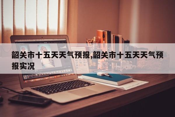 韶关市十五天天气预报,韶关市十五天天气预报实况 第1张