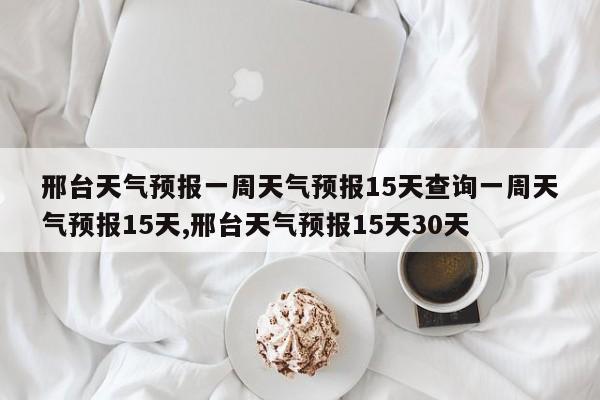 邢台天气预报一周天气预报15天查询一周天气预报15天,邢台天气预报15天30天 第1张