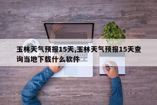 玉林天气预报15天,玉林天气预报15天查询当地下载什么软件 第1张