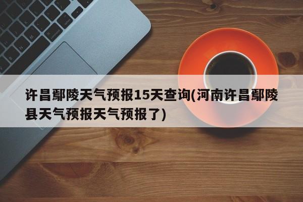 许昌鄢陵天气预报15天查询(河南许昌鄢陵县天气预报天气预报了) 第1张