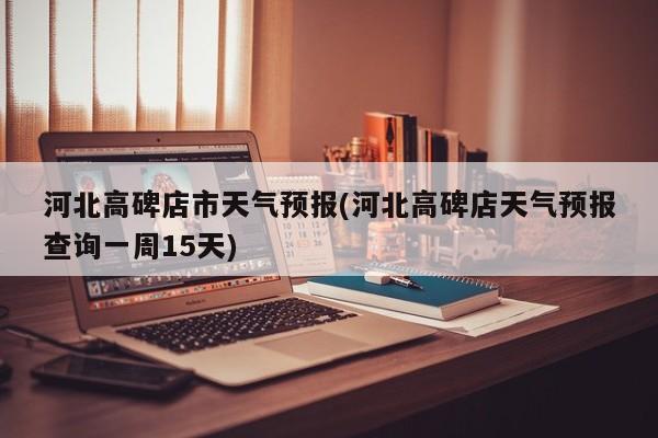 河北高碑店市天气预报(河北高碑店天气预报查询一周15天) 第1张