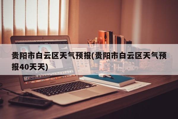 贵阳市白云区天气预报(贵阳市白云区天气预报40天天) 第1张