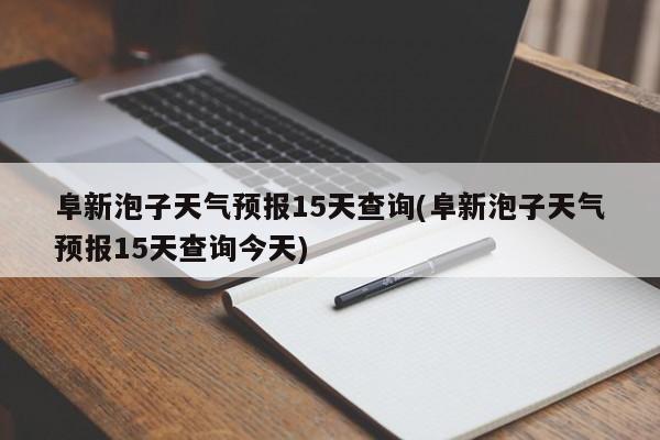 阜新泡子天气预报15天查询(阜新泡子天气预报15天查询今天) 第1张
