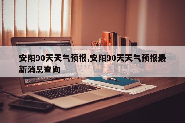 安阳90天天气预报,安阳90天天气预报最新消息查询 第1张